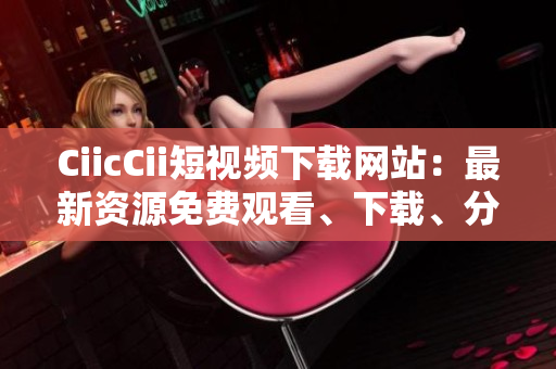 CiicCii短视频下载网站：最新资源免费观看、下载、分享