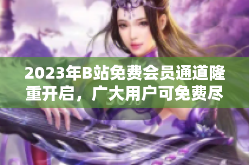 2023年B站免费会员通道隆重开启，广大用户可免费尽享多样内容