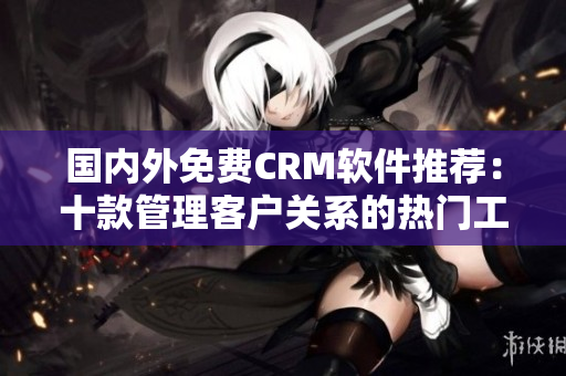 国内外免费CRM软件推荐：十款管理客户关系的热门工具推荐