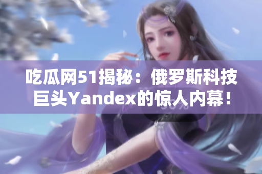 吃瓜网51揭秘：俄罗斯科技巨头Yandex的惊人内幕！