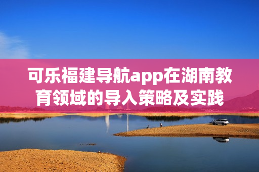 可乐福建导航app在湖南教育领域的导入策略及实践