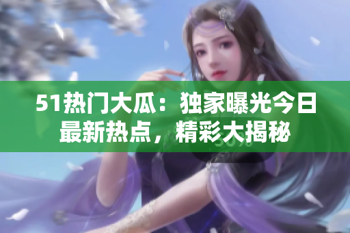 51热门大瓜：独家曝光今日最新热点，精彩大揭秘