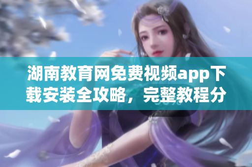 湖南教育网免费视频app下载安装全攻略，完整教程分享