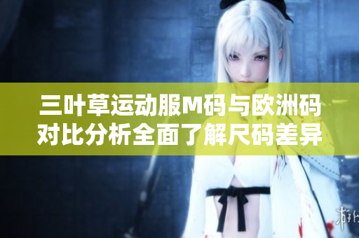 三叶草运动服M码与欧洲码对比分析全面了解尺码差异