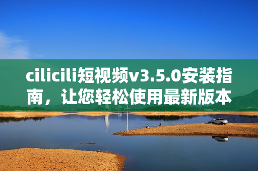 cilicili短视频v3.5.0安装指南，让您轻松使用最新版本