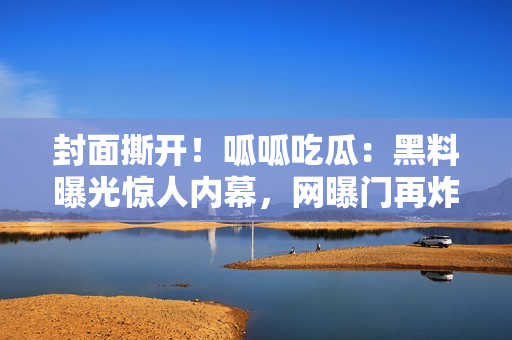 封面撕开！呱呱吃瓜：黑料曝光惊人内幕，网曝门再炸，重磅黑料曝光现场始末？