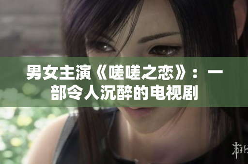 男女主演《嗟嗟之恋》：一部令人沉醉的电视剧