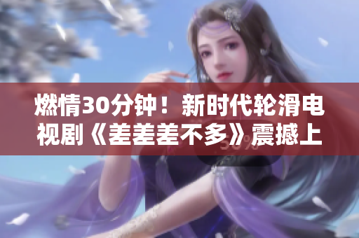 燃情30分钟！新时代轮滑电视剧《差差差不多》震撼上线！