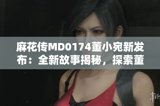 麻花传MD0174董小宛新发布：全新故事揭秘，探索董小宛的成长经历及情感世界