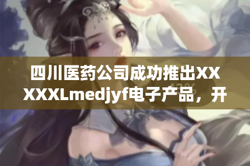 四川医药公司成功推出XXXXXLmedjyf电子产品，开创新局面