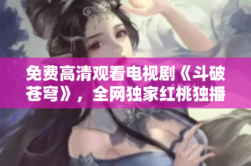 免费高清观看电视剧《斗破苍穹》，全网独家红桃独播，精彩剧情不容错过