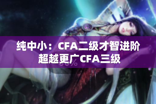 纯中小：CFA二级才智进阶 超越更广CFA三级