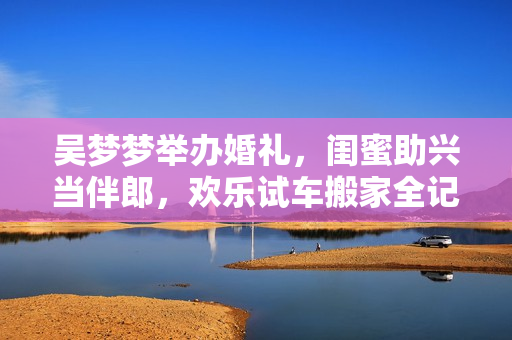 吴梦梦举办婚礼，闺蜜助兴当伴郎，欢乐试车搬家全记录