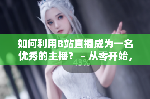 如何利用B站直播成为一名优秀的主播？ – 从零开始，带你掌握B站直播的技巧