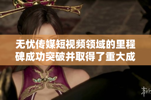 无忧传媒短视频领域的里程碑成功突破并取得了重大成就