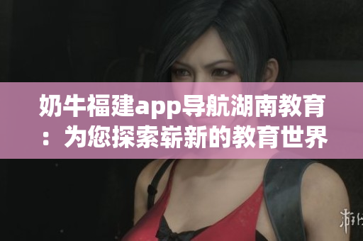 奶牛福建app导航湖南教育：为您探索崭新的教育世界