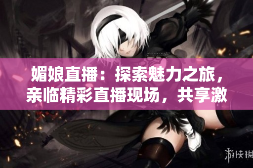 媚娘直播：探索魅力之旅，亲临精彩直播现场，共享激情时刻