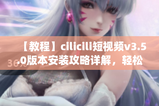 【教程】cilicili短视频v3.5.0版本安装攻略详解，轻松get最新功能