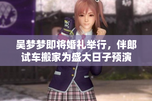 吴梦梦即将婚礼举行，伴郎试车搬家为盛大日子预演