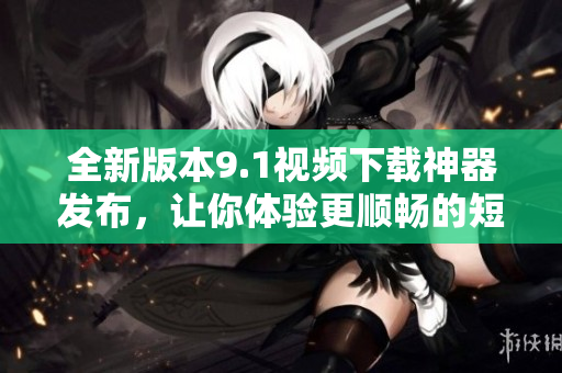全新版本9.1视频下载神器发布，让你体验更顺畅的短视频下载乐趣