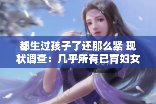 都生过孩子了还那么紧 现状调查：几乎所有已育妇女都感受到的生育压力