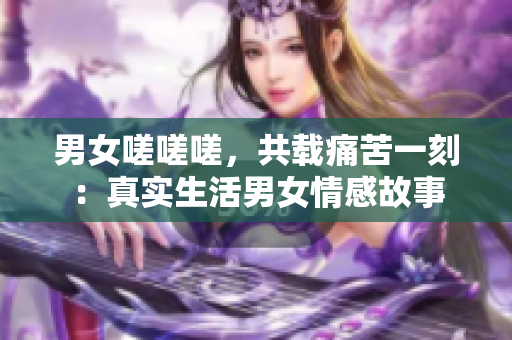 男女嗟嗟嗟，共载痛苦一刻：真实生活男女情感故事