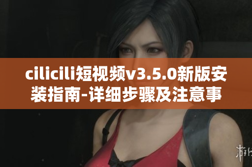 cilicili短视频v3.5.0新版安装指南-详细步骤及注意事项
