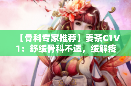 【骨科专家推荐】姜茶C1V1：舒缓骨科不适，缓解疼痛的良方