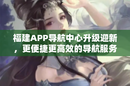 福建APP导航中心升级迎新，更便捷更高效的导航服务即将上线