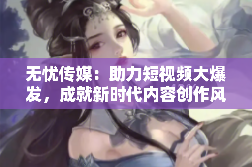 无忧传媒：助力短视频大爆发，成就新时代内容创作风潮