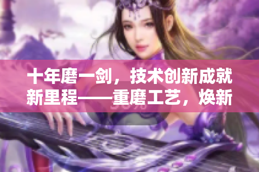 十年磨一剑，技术创新成就新里程——重磨工艺，焕新生，创造新辉煌