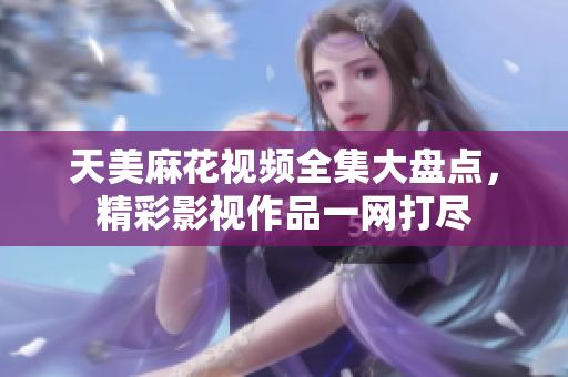 天美麻花视频全集大盘点，精彩影视作品一网打尽