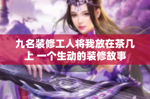九名装修工人将我放在茶几上 一个生动的装修故事