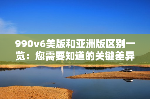 990v6美版和亚洲版区别一览：您需要知道的关键差异