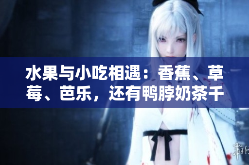 水果与小吃相遇：香蕉、草莓、芭乐，还有鸭脖奶茶千层浪