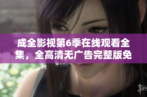 成全影视第6季在线观看全集，全高清无广告完整版免费看