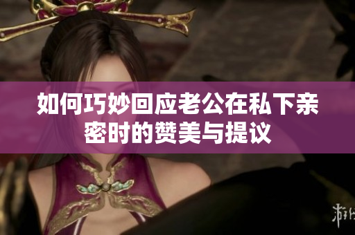 如何巧妙回应老公在私下亲密时的赞美与提议