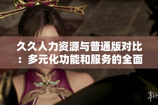 久久人力资源与普通版对比：多元化功能和服务的全面评估