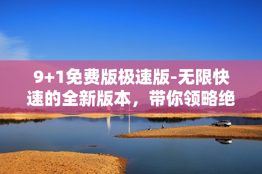 9+1免费版极速版-无限快速的全新版本，带你领略绝无仅有的体验