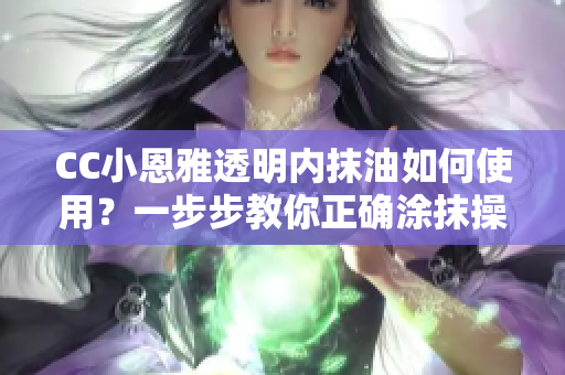 CC小恩雅透明内抹油如何使用？一步步教你正确涂抹操作方法