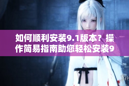 如何顺利安装9.1版本？操作简易指南助您轻松安装9.1