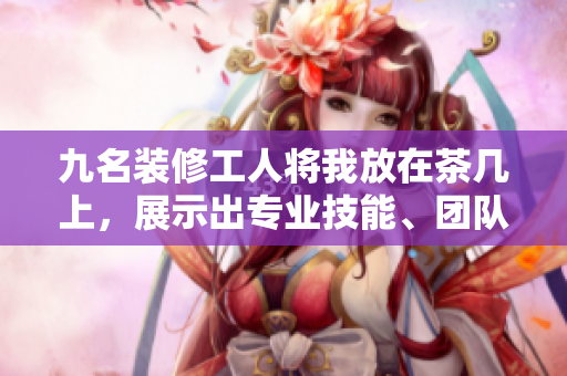 九名装修工人将我放在茶几上，展示出专业技能、团队配合的完美合作场面