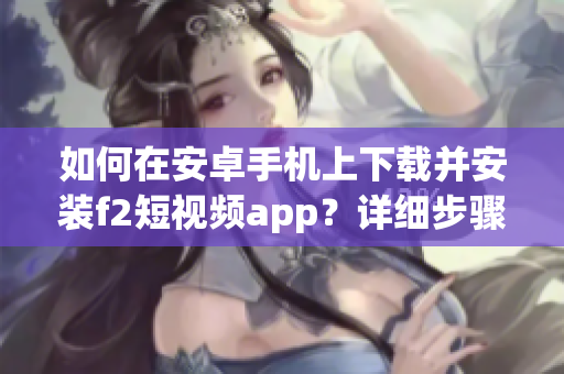 如何在安卓手机上下载并安装f2短视频app？详细步骤助你轻松完成，立即行动！