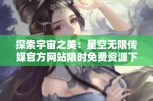 探索宇宙之美：星空无限传媒官方网站限时免费资源下载，尽在指尖触及