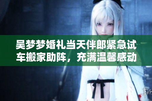 吴梦梦婚礼当天伴郎紧急试车搬家助阵，充满温馨感动的一天