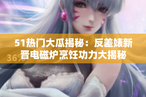 51热门大瓜揭秘：反差婊新晋电磁炉烹饪功力大揭秘