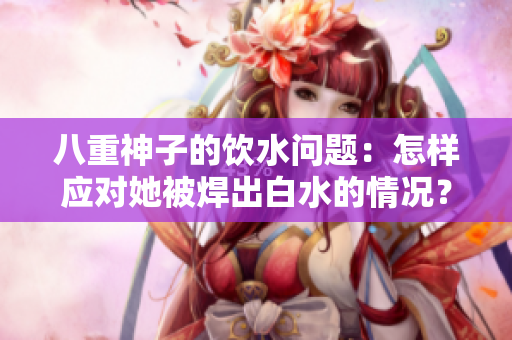 八重神子的饮水问题：怎样应对她被焊出白水的情况？