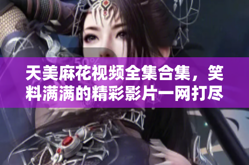 天美麻花视频全集合集，笑料满满的精彩影片一网打尽