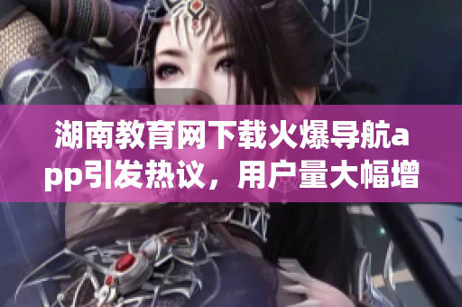 湖南教育网下载火爆导航app引发热议，用户量大幅增长