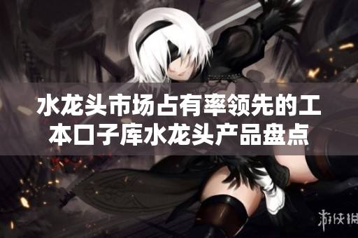 水龙头市场占有率领先的工本口子库水龙头产品盘点